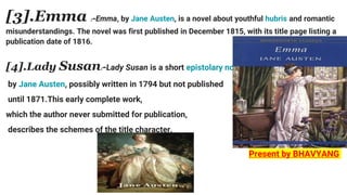 [3].Emma :-Emma, by Jane Austen, is a novel about youthful hubris and romantic
misunderstandings. The novel was first published in December 1815, with its title page listing a
publication date of 1816.
[4].Lady Susan:-Lady Susan is a short epistolary novel
by Jane Austen, possibly written in 1794 but not published
until 1871.This early complete work,
which the author never submitted for publication,
describes the schemes of the title character.
Present by BHAVYANG
 