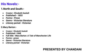 His Novels:-
1.North and South:-
● Creator:- Elizabeth Gaskell
● Published:- 1855
● Forms:- Prose
● Genre:- Victorian literature
● Literary period:- Victorian
2.Mary Barton:-
● Creator:- Elizabeth Gaskell
● Published:-1848
● Full title:- Mary Barton: A Tale of Manchester Life
● Forms:- prose
● Genre:- Victorian literature
● Literary period:- Victorian
PRESENTED BY CHANDANI
 