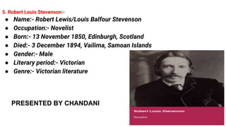 5. Robert Louis Stevenson:-
● Name:- Robert Lewis/Louis Balfour Stevenson
● Occupation:- Novelist
● Born:- 13 November 1850, Edinburgh, Scotland
● Died:- 3 December 1894, Vailima, Samoan Islands
● Gender:- Male
● Literary period:- Victorian
● Genre:- Victorian literature
PRESENTED BY CHANDANI
 