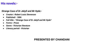 His novels:-
Strange Case of Dr Jekyll and Mr Hyde:-
● Creator::-Robert Louis Stevenson
● Published:- 1886
● Full title:- *Strange Case of Dr Jekyll and Mr Hyde*
● Forms:- Prose
● Genre:- Victorian literature
● Literary period:- Victorian
PRESENTED BY CHANDANI
 