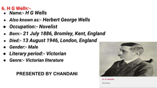 6. H G Wells:-
● Name:- H G Wells
● Also known as:- Herbert George Wells
● Occupation:- Novelist
● Born:- 21 July 1886, Bromley, Kent, England
● Died:- 13 August 1946, London, England
● Gender:- Male
● Literary period:- Victorian
● Genre:- Victorian literature
PRESENTED BY CHANDANI
 