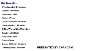 His Novels:-
1.The Island of Dr. Moreau:-
Creator:- H G Wells
Published:- 1896
Forms:- Prose
Genre:- Victorian literature
Literary period:- Victorian
2.The War of the Worlds:-
Creator:- H G Wells
Published:- 1897
Forms:-Prose
Genre:- Victorian literature
Literary period:- Victorian PRESENTED BY CHANDANI
 