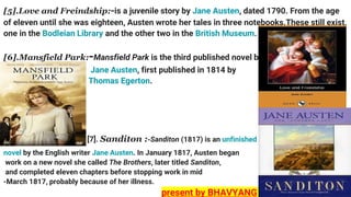 [5].Love and Freindship:-is a juvenile story by Jane Austen, dated 1790. From the age
of eleven until she was eighteen, Austen wrote her tales in three notebooks.These still exist,
one in the Bodleian Library and the other two in the British Museum.
[6].Mansfield Park:-Mansfield Park is the third published novel by
Jane Austen, first published in 1814 by
Thomas Egerton.
[7]. Sanditon :-Sanditon (1817) is an unfinished
novel by the English writer Jane Austen. In January 1817, Austen began
work on a new novel she called The Brothers, later titled Sanditon,
and completed eleven chapters before stopping work in mid
-March 1817, probably because of her illness.
present by BHAVYANG
 
