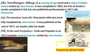 [8]. Northanger Abbey:-is a coming-of-age novel and a satire of Gothic
novels written by Jane Austen. It was completed in 1803, the first of Austen’s
novels completed in full, but was published posthumously in 1817 with
Persuasion.
[9]. Persuasion (novel):-Persuasion isthe last novel
fully completed by Jane Austen. It was published at the
end of 1817, six months after her death.
[10]. Pride and Prejudice:- Pride and Prejudice is an
1813 romantic novel of manners written by Jane Austen.
]
Present by BHAVYANG
 