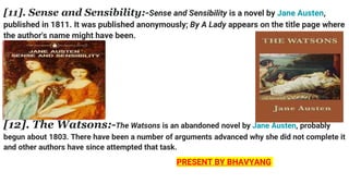 [11]. Sense and Sensibility:-Sense and Sensibility is a novel by Jane Austen,
published in 1811. It was published anonymously; By A Lady appears on the title page where
the author's name might have been.
[12]. The Watsons:-The Watsons is an abandoned novel by Jane Austen, probably
begun about 1803. There have been a number of arguments advanced why she did not complete it
and other authors have since attempted that task.
PRESENT BY BHAVYANG
 