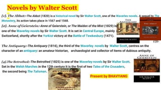 Novels by Walter Scott
[1]. The Abbot:-The Abbot (1820) is a historical novel by Sir Walter Scott, one of the Waverley novels. A sequel to The
Monastery, its action takes place in 1567 and 1568.
[2]. Anne of Geierstein:-Anne of Geierstein, or The Maiden of the Mist (1829) is
one of the Waverley novels by Sir Walter Scott. It is set in Central Europe, mainly in
Switzerland, shortly after the Yorkist victory at the Battle of Tewkesbury (1471).
[3].
The Antiquary:-The Antiquary (1816), the third of the Waverley novels by Walter Scott, centres on the
character of an antiquary: an amateur historian, archaeologist and collector of items of dubious antiquity.
[4].The Betrothed:-The Betrothed (1825) is one of the Waverley novels by Sir Walter Scott.
Set in the Welsh Marches in the 12th century it is the first of two Tales of the Crusaders,
the second being The Talisman.
Present by BHAVYANG
 
