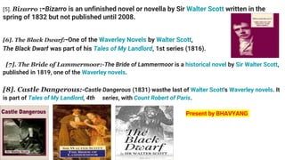 [5]. Bizarro :-Bizarro is an unfinished novel or novella by Sir Walter Scott written in the
spring of 1832 but not published until 2008.
[6]. The Black Dwarf:-One of the Waverley Novels by Walter Scott,
The Black Dwarf was part of his Tales of My Landlord, 1st series (1816).
[7]. The Bride of Lammermoor:-The Bride of Lammermoor is a historical novel by Sir Walter Scott,
published in 1819, one of the Waverley novels.
[8]. Castle Dangerous:-Castle Dangerous (1831) wasthe last of Walter Scott's Waverley novels. It
is part of Tales of My Landlord, 4th series, with Count Robert of Paris.
Present by BHAVYANG
 