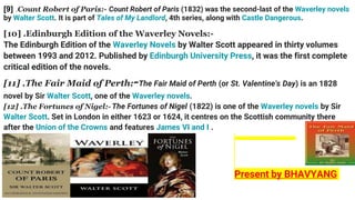 [9] .Count Robert of Paris:- Count Robert of Paris (1832) was the second-last of the Waverley novels
by Walter Scott. It is part of Tales of My Landlord, 4th series, along with Castle Dangerous.
[10] .Edinburgh Edition of the Waverley Novels:-
The Edinburgh Edition of the Waverley Novels by Walter Scott appeared in thirty volumes
between 1993 and 2012. Published by Edinburgh University Press, it was the first complete
critical edition of the novels.
[11] .The Fair Maid of Perth:-The Fair Maid of Perth (or St. Valentine's Day) is an 1828
novel by Sir Walter Scott, one of the Waverley novels.
[12] .The Fortunes of Nigel:- The Fortunes of Nigel (1822) is one of the Waverley novels by Sir
Walter Scott. Set in London in either 1623 or 1624, it centres on the Scottish community there
after the Union of the Crowns and features James VI and I .
Present by BHAVYANG
 