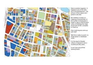 Here is another mapping – it
happens to be of the inten-
sity of the development – the
amount of floor space com-
pared to site area

But whether it is that or a
mapping of the activities, or
the number of employees or
height or age or external paint
colour of buildings the maps
would look similar: complete-
ly mixed up

How could anyone come up
with that?

Well this is really my point: no
single person or developer
could.

It is the result of literally
millions of decisions over a
hundred and fifty years.

It can’t just jump off the
drawing board.
 