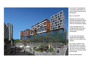 And similar monopolisation,
or at least concentration of
control Green Square and at
Barangaroo.

Why is it like this?

Because you have to see
property development these
days as just another invest-
ment for international capital.

These developments are
competing with mines, spa
resorts and lemonade as
investments.


I’m not sure international
capital finds the legalised
anarchy of Surry Hills so at-
tractive.

So if these investors have
little interest and no under-
standing of what makes the
city tick, why are we letting
them plan our renewal urban
growth areas.

There are alternatives
 