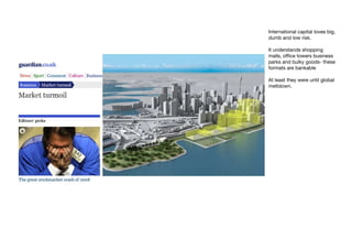 International capital loves big,
dumb and low risk.

It understands shopping
malls, office towers business
parks and bulky goods- these
formats are bankable

At least they were until global
meltdown.
 