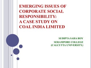 EMERGING ISSUES OF
CORPORATE SOCIAL
RESPONSIBILITY:
A CASE STUDY ON
COAL INDIA LIMITED
SUDIPTA SAHA ROY
SERAMPORE COLLEGE
(CALCUTTA UNIVERSITY)
 
