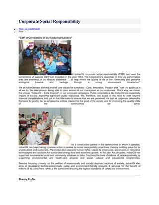 Corporate Social Responsibility
Share on emailEmail
Print
"CSR: A Cornerstone of our Enduring Success"
At IndianOil, corporate social responsibility (CSR) has been the
cornerstone of success right from inception in the year 1964. The Corporation’s objectives in this key performance
area are enshrined in its Mission statement: "…to help enrich the quality of life of the community and preserve
ecological balance and heritage through a strong environment conscience."
We at IndianOil have defined a set of core values for ourselves – Care, Innovation, Passion and Trust – to guide us in
all we do. We take pride in being able to claim almost all our countrymen as our customers. That’s why, we coined
the phrase, “IndianOil – India Inspired", in our corporate campaigns. Public corporations like IndianOil are essentially
organs of society deploying significant public resources. We, therefore, are aware of the need to work beyond
financial considerations and put in that little extra to ensure that we are perceived not just as corporate behemoths
that exist for profits, but as wholesome entities created for the good of the society and for improving the quality of life
of the communities we serve.
As a constructive partner in the communities in which it operates,
IndianOil has been taking concrete action to realise its social responsibility objectives, thereby building value for its
shareholders and customers. The Corporation respects human rights, values its employees, and invests in innovative
technologies and solutions for sustainable energy flow and economic growth. In the past five decades, IndianOil has
supported innumerable social and community initiatives in India. Touching the lives of millions of people positively by
supporting environmental and health-care projects and social, cultural and educational programmes.
Besides focusing primarily on the welfare of economically and socially deprived sections of society, IndianOil also
aims at developing techno-economically viable and environment-friendly products & services for the benefit of
millions of its consumers, while at the same time ensuring the highest standards of safety and environment.
Sharing Profits
 