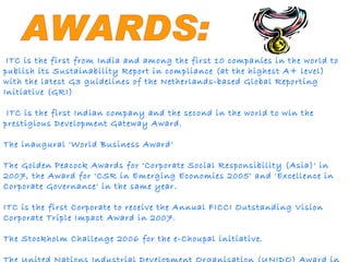 AWARDS: ITC is the first from India and among the first 10 companies in the world to publish its Sustainability Report in compliance (at the highest A+ level) with the latest G3 guidelines of the Netherlands-based Global Reporting Initiative (GRI) ITC is the first Indian company and the second in the world to win the prestigious Development Gateway Award.  The inaugural 'World Business Award‘ The Golden Peacock Awards for 'Corporate Social Responsibility (Asia)' in 2007, the Award for 'CSR in Emerging Economies 2005' and 'Excellence in Corporate Governance' in the same year.  ITC is the first Corporate to receive the Annual FICCI Outstanding Vision Corporate Triple Impact Award in 2007. The Stockholm Challenge 2006 for the e-Choupal initiative. The United Nations Industrial Development Organisation (UNIDO) Award in 2008. 