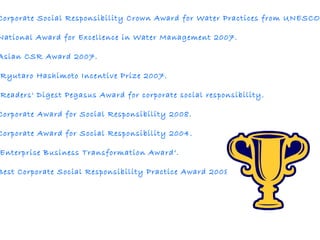           The Corporate Social Responsibility Crown Award for Water Practices from UNESCO. The National Award for Excellence in Water Management 2007.  The Asian CSR Award 2007.    The Ryutaro Hashimoto Incentive Prize 2007. The Readers' Digest Pegasus Award for corporate social responsibility.  The Corporate Award for Social Responsibility 2008. The Corporate Award for Social Responsibility 2004. The 'Enterprise Business Transformation Award‘. The Best Corporate Social Responsibility Practice Award 2008 . 