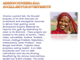 Mission sunhera kal, the focused  program of itc that channels its investment and managerial resources to deliver high quality social development projects deepened its imprint this year by expanding its reach to 50 districts . These projects are located in the states of Kerala , Tamil Nadu, Karnataka, Andhra  Pradesh  , Orissa ,Madhya Pradesh, Rajasthan, Maharashtra, Uttar Pradesh,  West Bengal and Bihar. Together these programs nearly impact  2.11 lakh households and  over 11 lakh individuals and who are directly benefited by the various interventions  spread over 3,805 villages. The social sector investment initiatives also cover 30 agri business hubs and 238 e- choupals   