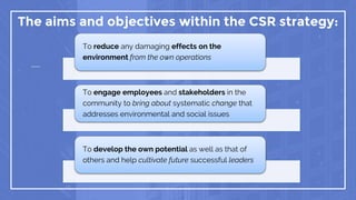 The aims and objectives within the CSR strategy:
To reduce any damaging effects on the
environment from the own operations
To engage employees and stakeholders in the
community to bring about systematic change that
addresses environmental and social issues
To develop the own potential as well as that of
others and help cultivate future successful leaders
 