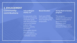 2. ENGAGEMENT
Community
contributions
VelcomBegom
charity run
Its popularity is the
result of combining
charitable goals
with the promotion
of physical fitness
culture and
business activity.
So KPMG
employees should
also take part in
such marathons for
charitable causes.
Blood Donation
Each year KPMG
should hold a blood
drive targeting the
employees.
Giving Back to Society
program
The program
empowers each one of
KPMG’s employees to
generate funds,
resources and
campaign for an NGO
because of their choice.
 