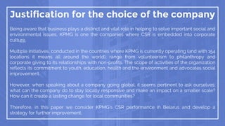 Justification for the choice of the company
Being aware that business plays a distinct and vital role in helping to solve important social and
environmental issues, KPMG is one the companies where CSR is embedded into corporate
culture.
Multiple initiatives, conducted in the countries where KPMG is currently operating (and with 154
locations it means all around the world), range from volunteerism to philanthropy and
corporate giving to its relationships with non-profits. The scope of activities of the organization
reflects its commitment to youth, education, health and the environment and advocates social
improvement.
However, when speaking about a company going global, it seems pertinent to ask ourselves:
what can the company do to stay locally responsive and make an impact on a smaller scale?
How can it create a lasting change for local communities?
Therefore, in this paper we consider KPMG’s CSR performance in Belarus and develop a
strategy for further improvement.
 