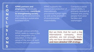 C
O
N
C
L
U
S
I
O
N
S
KPMG partners and
employees, individually
and collectively, contribute
to strengthening society,
improving the environment,
and creating a sustainable
business future.
KPMG supports the
respect and protection of
internationally
proclaimed human rights,
as well as the promotion
of environmental
responsibility.
Company’s social
responsibility is
primarily directed at
children and young
people from poor
families and
orphanages.
Through various activities,
KPMG seeks to support the
social integration and
education, in the broad
sense of the word, of such
children and young people.
But we think, that for such a big
international company, three
activities are not enough, that’s
why we have developed broader
and more detailed CSR strategy.
 
