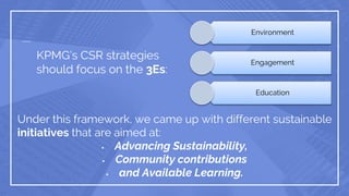 KPMG’s CSR strategies
should focus on the 3Es:
Environment
Engagement
Education
Under this framework, we came up with different sustainable
initiatives that are aimed at:
 Advancing Sustainability,
 Community contributions
 and Available Learning.
 