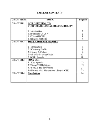 1
TABLE OF CONTENTS
CHAPTER No TOPIC Page no
CHAPTER 1 INTRODUCTION TO
CORPORATE SOCIAL RESPONSIBILITY
1.1Introduction
1.2 Functions Of CSR
1.3 Types Of CSR
1.4 Benefits Of CSR
2
2
4
6
CHAPTER 2 SONY COMPANYPROFILE
2.1Introduction
2.2 Company Profile
2.3History & Culture
2.4Vision Mission &Values
2.5 CSR Awards
7
8
9
10
11
CHAPTER 3 SONY CSR
3.1 Key Agenda
3.2 Sony CSR Highlights
3.3 Sony & The Enviroment
3.4 For the Next Generation’: Sony’s CSR
13
19
21
23
CHAPTER 4 Conclusions 24
 