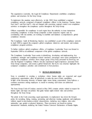 15
The organization (currently, the Legal & Compliance Department) establishes compliance
policies and structures for the Sony Group.
To implement this mandate more effectively, in July 2003, Sony established a regional
compliance network, comprised of regional compliance officers in the Americas, Europe, Japan,
East Asia*1 and Pan-Asia*2, who are charged with exercising regional control over compliance
activities to strengthen the compliance system throughout the Sony Group.
Officers responsible for compliance in each region have the authority to issue instructions
concerning compliance to Sony Group companies in their respective regions and, by
coordinating with one another, are working to establish and maintain a comprehensive global
compliance structure.
The Compliance Audit & Monitoring function was established as part of the compliance network
in April 2008 to support the company's global compliance initiatives and monitor and evaluate
compliance program activities.
To further reinforce global compliance efforts, a Compliance Leadership Team was formed in
September 2009 as an additional component of the global compliance network.
The Compliance Leadership Team assists in identifying, developing and implementing key
compliance strategies and compliance-related measures; encourages more active participation in
Group-wide compliance activities from a larger group of key Sony personnel by involving not
only the Regional Compliance Officers but also experienced legal/compliance personnel from
Sony Group companies; and creates a global framework that by its very structure highlights the
company's compliance priorities and commitment to best practices.
3. HUMAN RESOURCES
Sony is committed to creating a workplace where human rights are respected and equal
employment opportunities allow all individuals to make the most of their capabilities.
In light of the increasing diversity of human rights issues facing corporations, Sony believes a
common awareness among employees is crucial to ensuring such issues are addressed
appropriately.
The Sony Group Code of Conduct, enacted in May 2003, contains articles related to respect for
human rights and maps out policies that guide human rights-related rules and activities
throughout the Sony Group.
The article in the Code concerning equal opportunity in employment lays down the Group's
policy for recruiting, hiring, training, promoting and otherwise treating applicants and employees
without regard to non-business-related characteristics, including race, religion, skin color,
nationality, age, gender or physical limitation. These provisions are based on existing
international standards, including the United Nations Universal Declaration of Human Rights.
 
