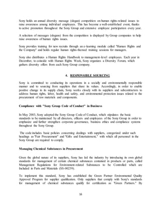 16
Sony holds an annual diversity message (slogan) competition on human rights-related issues to
raise awareness among individual employees. This has become a well-established event, thanks
to active promotion throughout the Sony Group and extensive employee participation every year.
A selection of messages (slogans) from the competition is displayed by Group companies to help
raise awareness of human rights issues.
Sony provides training for new recruits through an e-learning module called "Human Rights and
the Company" and holds regular human rights-themed training sessions for managers.
Sony also distributes a Human Rights Handbook to management-level employees. Each year in
December, to coincide with Human Rights Week, Sony organizes a Diversity Forum, which
gathers diversity offers from each Sony Group company.
4. RESPONSIBLE SOURCING
Sony is committed to conducting its operations in a socially and environmentally responsible
manner and to sourcing from suppliers that share its values. Accordingly, in order to enable
positive change in its supply chain, Sony works closely with its suppliers and subcontractors to
address human rights, labor, health and safety, and environmental protection issues related to the
procurement of raw materials and components.
Compliance with "Sony Group Code of Conduct" in Business
In May 2003, Sony adopted the Sony Group Code of Conduct, which stipulates the basic
standards to be maintained by all directors, officers and employees of the Sony Group in order to
emphasize and further strengthen corporate governance, business ethics and compliance systems
throughout the Sony Group.
The code includes basic policies concerning dealings with suppliers, categorized under such
headings as "Fair Procurement" and "Gifts and Entertainment," with which all personnel in the
Sony Group are required to comply.
Managing Chemical Substances in Procurement
Given the global nature of its suppliers, Sony has led the industry by introducing its own global
standards for management of certain chemical substances contained in products or parts, called
Management Regulations for Environment-related Substances to be Controlled which are
Included in Parts and Materials (SS-00259).
To implement this standard, Sony has established the Green Partner Environmental Quality
Approval Program for supplier qualification. Only suppliers that comply with Sony's standards
for management of chemical substances qualify for certification as "Green Partners." By
 