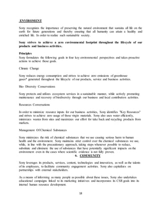 18
ENVIROMENT
Sony recognizes the importance of preserving the natural environment that sustains all life on the
earth for future generations and thereby ensuring that all humanity can attain a healthy and
enriched life. In order to realize such sustainable society.
Sony strives to achieve a zero environmental footprint throughout the lifecycle of our
products and business activities.
Principles
Sony formulates the following goals in four key environmental perspectives and takes proactive
actions to achieve those goals.
Climate Change
Sony reduces energy consumption and strives to achieve zero emissions of greenhouse
gases* generated throughout the lifecycle of our products, service and business activities.
Bio- Diversity Conservations
Sony protects and utilizes ecosystem services in a sustainable manner, while actively promoting
maintenance and recovery of biodiversity through our business and local contribution activities.
Resources Conversations
In order to minimize resource inputs for our business activities, Sony identifies "Key Resources"
and strives to achieve zero usage of those virgin materials. Sony also uses water efficiently,
minimizes wastes from sites and maximizes our effort for take back and recycling products from
markets.
Management Of Chemical Substances
Sony minimizes the risk of chemical substances that we use causing serious harm to human
health and the environment. Sony maintains strict control over the chemical substances we use,
while, in line with the precautionary approach, taking steps whenever possible to reduce,
substitute and eliminate the use of substances that have potentially significant impacts on the
environment even in the cases where scientific evidence is not fully proven.
6. COMMUNITY
Sony leverages its products, services, content, technologies and innovation, as well as the talents
of its employees, to facilitate community engagement activities. Sony also capitalizes on
partnerships with external stakeholders.
As a means of informing as many people as possible about these issues, Sony also undertakes
educational campaigns linked to its marketing initiatives and incorporates its CSR goals into its
internal human resource development.
 