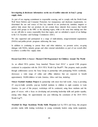 20
Investigating & disclosure information on the use of conflict minerals in Sony’s group
supply chain
As part of our ongoing commitment to responsible sourcing, and to comply with the Dodd-Frank
Wall Street Reform and Consumer Protection Act transparency and disclosure requirements, we
determined the use and source of four key minerals in our products-tin, tantalum, tungsten or
gold-to help ensure that our products do not contain those minerals from sources that benefit
armed rebel groups in the DRC or the adjoining region, while at the same time making sure that
we are still able to source responsibly from that region, and we submitted a report of our findings
to the U.S. Securities and Exchange Commission (SEC).
We also supported and participated in a range of multi-industry, nongovernmental organizations
(NGOs) and public-private programs addressing this issue.
In addition to continuing to pursue these and other initiatives, we promote active, on-going
dialogue with NGOs, industry groups and other external stakeholders as part of our overall effort
to achieve a conflict-free supply chain.
Dream Goal 2014: A Soccer –Themed CSR Programmed for Children Around The World
As an official FIFA partner, Sony launched "Dream Goal 2014," a special CSR program
conducted in conjunction with the 2014 FIFA World Cup Brazil™. This program, made possible
through collaboration across the Sony Group in partnership with participating NGOs worldwide,
showcases a wide range of online and offline initiatives that are expected to benefit
approximately 30,000 children in Latin America, Africa and Asia, including:
•Street Football Stadium Project: In partnership with street foot ball world , Sony is providing
25 easy-to-build, portable, pop-up football stadiums to children in eight countries in Latin
America. As part of this project, workshops will be conducted, using these stadiums and the
game of soccer, with a focus on developing and promoting leadership skills and gender equality,
among other things, for approximately one year following the conclusion of the 2014 FIFA
World Cup™.
•Football for Hope Siyakhona Media Skills Program: Led by FIFA and Sony, this program
provides media skills training workshops to young community leaders using media equipment,
 
