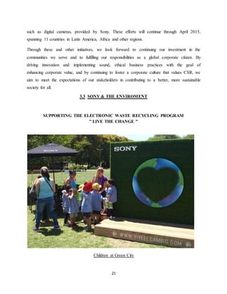 21
such as digital cameras, provided by Sony. These efforts will continue through April 2015,
spanning 11 countries in Latin America, Africa and other regions.
Through these and other initiatives, we look forward to continuing our investment in the
communities we serve and to fulfilling our responsibilities as a global corporate citizen. By
driving innovation and implementing sound, ethical business practices with the goal of
enhancing corporate value, and by continuing to foster a corporate culture that values CSR, we
aim to meet the expectations of our stakeholders in contributing to a better, more sustainable
society for all.
3.3 SONY & THE ENVIROMENT
SUPPORTING THE ELECTRONIC WASTE RECYCLING PROGRAM
” LIVE THE CHANGE ”
Children at Green City
 