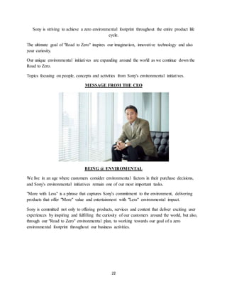 22
Sony is striving to achieve a zero environmental footprint throughout the entire product life
cycle.
The ultimate goal of "Road to Zero" inspires our imagination, innovative technology and also
your curiosity.
Our unique environmental initiatives are expanding around the world as we continue down the
Road to Zero.
Topics focusing on people, concepts and activities from Sony's environmental initiatives.
MESSAGE FROM THE CEO
BEING @ ENVIROMENTAL
We live in an age where customers consider environmental factors in their purchase decisions,
and Sony's environmental initiatives remain one of our most important tasks.
"More with Less" is a phrase that captures Sony's commitment to the environment, delivering
products that offer "More" value and entertainment with "Less" environmental impact.
Sony is committed not only to offering products, services and content that deliver exciting user
experiences by inspiring and fulfilling the curiosity of our customers around the world, but also,
through our "Road to Zero" environmental plan, to working towards our goal of a zero
environmental footprint throughout our business activities.
 
