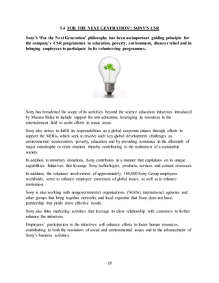 23
3.4 FOR THE NEXT GENERATION’: SONY’S CSR
Sony’s ‘For the Next Generation’ philosophy has been an important guiding principle for
the company’s CSR programmes in education, poverty, environment, disaster relief and in
bringing employees to participate in its volunteering programmes.
Sony has broadened the scope of its activities beyond the science education initiatives introduced
by Masaru Ibuka to include support for arts education, leveraging its resources in the
entertainment field to assist efforts in music areas.
Sony also strives to fulfill its responsibilities as a global corporate citizen through efforts to
support the MDGs, which seek to resolve such key global development challenges as
environmental conservation, poverty, education and by providing assistance in the aftermath of
major catastrophe or crisis stuation, thereby contributing to the realization of a sustainable
society.
In addition to monetary donations, Sony contributes in a manner that capitalizes on its unique
capabilities. Initiatives that leverage Sony technologies, products, services and content resources.
In addition, the volunteer involvement of approximately 180,000 Sony Group employees
worldwide, serve to enhance employee awareness of global issues, as well as to enhance
motivation.
Sony is also working with nongovernmental organisations (NGOs), international agencies and
other groups that bring together networks and local expertise that Sony does not have,
partnership that yields more effective results.
Sony also links marketing activities that leverage its close relationship with customers to further
enhance the initiatives.
Employees’ participation in the initiatives will enhance efforts to foster human resources,
contributing to both the resolution of social and environmental issues and to the advancement of
Sony’s business activities.
 