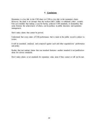 24
4. Conclusions
Reputation is a key link in the CSR chain (or CSR is a key link in the reputation chain).
However, the chain is no stronger than the weakest link’s ability to withstand critics’ scrutiny.
One can conclude that making a case for having achieved CSR standards, or demanding that
some frustrate the achievement of others, can be perilous in public discourse and reputation
management.
Don’t make claims that cannot be proved.
Understand that every claim of CSR performance that is made in the public record is subject to
review.
It will be examined, analyzed, and compared against each and other organizations’ performance
and policy.
Realize that just making claims that one standard frustrates another standard is not justification
alone for a lower standards.
Don’t make claims or set standards for reputation value alone if they cannot or will not be met.
 