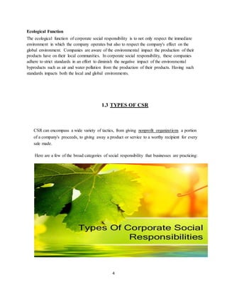 4
Ecological Function
The ecological function of corporate social responsibility is to not only respect the immediate
environment in which the company operates but also to respect the company's effect on the
global environment. Companies are aware of the environmental impact the production of their
products have on their local communities. In corporate social responsibility, these companies
adhere to strict standards in an effort to diminish the negative impact of the environmental
byproducts such as air and water pollution from the production of their products. Having such
standards impacts both the local and global environments.
1.3 TYPES OF CSR
CSR can encompass a wide variety of tactics, from giving nonprofit organizations a portion
of a company's proceeds, to giving away a product or service to a worthy recipient for every
sale made.
Here are a few of the broad categories of social responsibility that businesses are practicing:
 