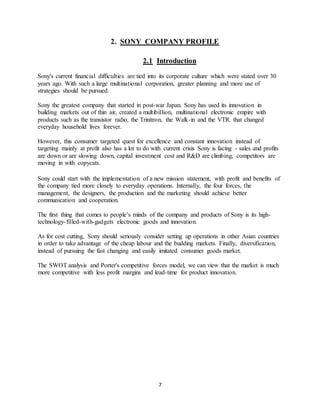7
2. SONY COMPANY PROFILE
2.1 Introduction
Sony's current financial difficulties are tied into its corporate culture which were stated over 30
years ago. With such a large multinational corporation, greater planning and more use of
strategies should be pursued.
Sony the greatest company that started in post-war Japan. Sony has used its innovation in
building markets out of thin air, created a multibillion, multinational electronic empire with
products such as the transistor radio, the Trinitron, the Walk-in and the VTR. that changed
everyday household lives forever.
However, this consumer targeted quest for excellence and constant innovation instead of
targeting mainly at profit also has a lot to do with current crisis Sony is facing - sales and profits
are down or are slowing down, capital investment cost and R&D are climbing, competitors are
moving in with copycats.
Sony could start with the implementation of a new mission statement, with profit and benefits of
the company tied more closely to everyday operations. Internally, the four forces, the
management, the designers, the production and the marketing should achieve better
communication and cooperation.
The first thing that comes to people’s minds of the company and products of Sony is its high-
technology-filled-with-gadgets electronic goods and innovation.
As for cost cutting, Sony should seriously consider setting up operations in other Asian countries
in order to take advantage of the cheap labour and the budding markets. Finally, diversification,
instead of pursuing the fast changing and easily imitated consumer goods market.
The SWOT analysis and Porter's competitive forces model, we can view that the market is much
more competitive with less profit margins and lead-time for product innovation.
 
