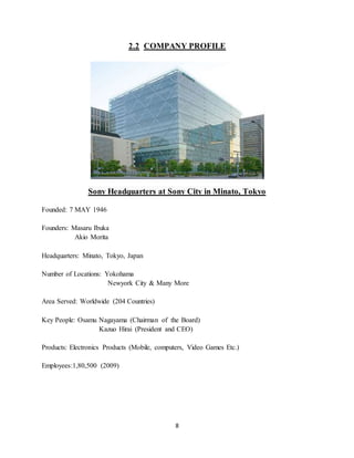 8
2.2 COMPANY PROFILE
Sony Headquarters at Sony City in Minato, Tokyo
Founded: 7 MAY 1946
Founders: Masaru Ibuka
Akio Morita
Headquarters: Minato, Tokyo, Japan
Number of Locations: Yokohama
Newyork City & Many More
Area Served: Worldwide (204 Countries)
Key People: Osamu Nagayama (Chairman of the Board)
Kazuo Hirai (President and CEO)
Products: Electronics Products (Mobile, computers, Video Games Etc.)
Employees:1,80,500 (2009)
 
