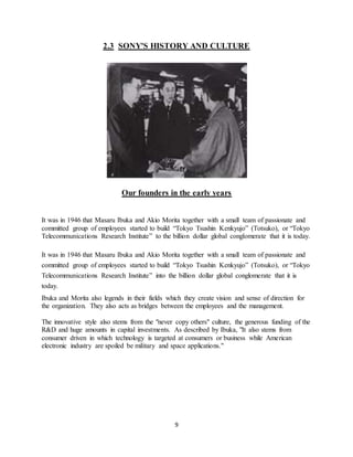 9
2.3 SONY'S HISTORY AND CULTURE
Our founders in the early years
It was in 1946 that Masaru Ibuka and Akio Morita together with a small team of passionate and
committed group of employees started to build “Tokyo Tsushin Kenkyujo” (Totsuko), or “Tokyo
Telecommunications Research Institute” to the billion dollar global conglomerate that it is today.
It was in 1946 that Masaru Ibuka and Akio Morita together with a small team of passionate and
committed group of employees started to build “Tokyo Tsushin Kenkyujo” (Totsuko), or “Tokyo
Telecommunications Research Institute” into the billion dollar global conglomerate that it is
today.
Ibuka and Morita also legends in their fields which they create vision and sense of direction for
the organization. They also acts as bridges between the employees and the management.
The innovative style also stems from the "never copy others" culture, the generous funding of the
R&D and huge amounts in capital investments. As described by Ibuka, "It also stems from
consumer driven in which technology is targeted at consumers or business while American
electronic industry are spoiled be military and space applications."
 