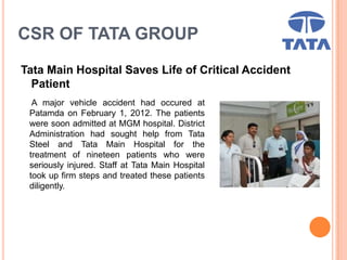 CSR OF TATA GROUP
Tata Main Hospital Saves Life of Critical Accident
Patient
A major vehicle accident had occured at
Patamda on February 1, 2012. The patients
were soon admitted at MGM hospital. District
Administration had sought help from Tata
Steel and Tata Main Hospital for the
treatment of nineteen patients who were
seriously injured. Staff at Tata Main Hospital
took up firm steps and treated these patients
diligently.
 