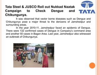 Tata Steel & JUSCO Roll out Nukkad Naatak
Campaign to Check Dengue and
Chikungunya.
It was observed that vector borne diseases such as Dengue and
Chikungunya pose a major threat to the denizens of Jamshedpur and
surrounding areas.
In the year 2010-11, Jamshedpur faced an epidemic of Dengue.
There were 132 confirmed cases of Dengue in Company’s command area
and another 50 cases in Bagan Area. Last year, Jamshedpur also witnessed
an outbreak of Chikungunya.
 
