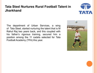 Tata Steel Nurtures Rural Football Talent in
Jharkhand
The department of Urban Services, a wing
of Tata Steel, started nurturing the talent that is M
Rahul Raj two years back, and this coupled with
his father’s rigorous training, secured him a
position among the 11 cadets selected for Tata
Football Academy (TFA) this year.
 