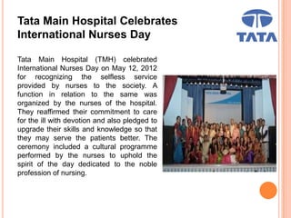 Tata Main Hospital Celebrates
International Nurses Day
Tata Main Hospital (TMH) celebrated
International Nurses Day on May 12, 2012
for recognizing the selfless service
provided by nurses to the society. A
function in relation to the same was
organized by the nurses of the hospital.
They reaffirmed their commitment to care
for the ill with devotion and also pledged to
upgrade their skills and knowledge so that
they may serve the patients better. The
ceremony included a cultural programme
performed by the nurses to uphold the
spirit of the day dedicated to the noble
profession of nursing.
 