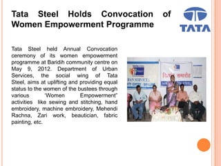 Tata Steel Holds Convocation of
Women Empowerment Programme
Tata Steel held Annual Convocation
ceremony of its women empowerment
programme at Baridih community centre on
May 9, 2012. Department of Urban
Services, the social wing of Tata
Steel, aims at uplifting and providing equal
status to the women of the bustees through
various ‘Women Empowerment”
activities like sewing and stitching, hand
embroidery, machine embroidery, Mehendi
Rachna, Zari work, beautician, fabric
painting, etc.
 