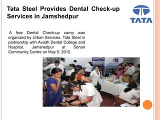 Tata Steel Provides Dental Check-up
Services in Jamshedpur
A free Dental Check-up camp was
organized by Urban Services, Tata Steel in
partnership with Avadh Dental College and
Hospital, Jamshedpur at Sonari
Community Centre on May 5, 2012.
 