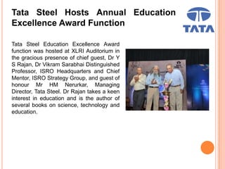 Tata Steel Hosts Annual Education
Excellence Award Function
Tata Steel Education Excellence Award
function was hosted at XLRI Auditorium in
the gracious presence of chief guest, Dr Y
S Rajan, Dr Vikram Sarabhai Distinguished
Professor, ISRO Headquarters and Chief
Mentor, ISRO Strategy Group, and guest of
honour Mr HM Nerurkar, Managing
Director, Tata Steel. Dr Rajan takes a keen
interest in education and is the author of
several books on science, technology and
education.
 