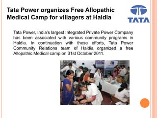 Tata Power organizes Free Allopathic
Medical Camp for villagers at Haldia
Tata Power, India’s largest Integrated Private Power Company
has been associated with various community programs in
Haldia. In continuation with these efforts, Tata Power
Community Relations team of Haldia organized a free
Allopathic Medical camp on 31st October 2011.
 