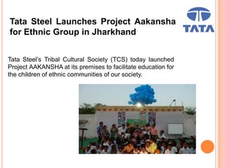 Tata Steel Launches Project Aakansha
for Ethnic Group in Jharkhand
Tata Steel’s Tribal Cultural Society (TCS) today launched
Project AAKANSHA at its premises to facilitate education for
the children of ethnic communities of our society.
 