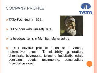 COMPANY PROFILE
 TATA Founded in 1868.
 Its Founder was Jamsetji Tata.
 Its headquarter is in Mumbai, Maharashtra.
 It has several products such as - Airline,
automotive, steel, IT, electricity generation,
chemicals, beverages, telecom, hospitality, retail,
consumer goods, engineering, construction,
financial services.
 