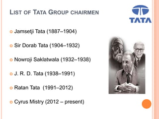LIST OF TATA GROUP CHAIRMEN
 Jamsetji Tata (1887–1904)
 Sir Dorab Tata (1904–1932)
 Nowroji Saklatwala (1932–1938)
 J. R. D. Tata (1938–1991)
 Ratan Tata (1991–2012)
 Cyrus Mistry (2012 – present)
 