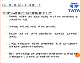 CORPORATE POLICIES
CORPORATE CUSTOMER SERVICE POLICY
 Provide reliable and better quality to all our consumers at
competitive rates.
 Innovate and add value to our services.
 Ensure that the entire organization becomes customer-
centric.
 Create a customer friendly environment at all our customer
interaction centres or interfaces.
 Train and develop our employees continuously to meet the
challenges of a dynamic business environment.
 